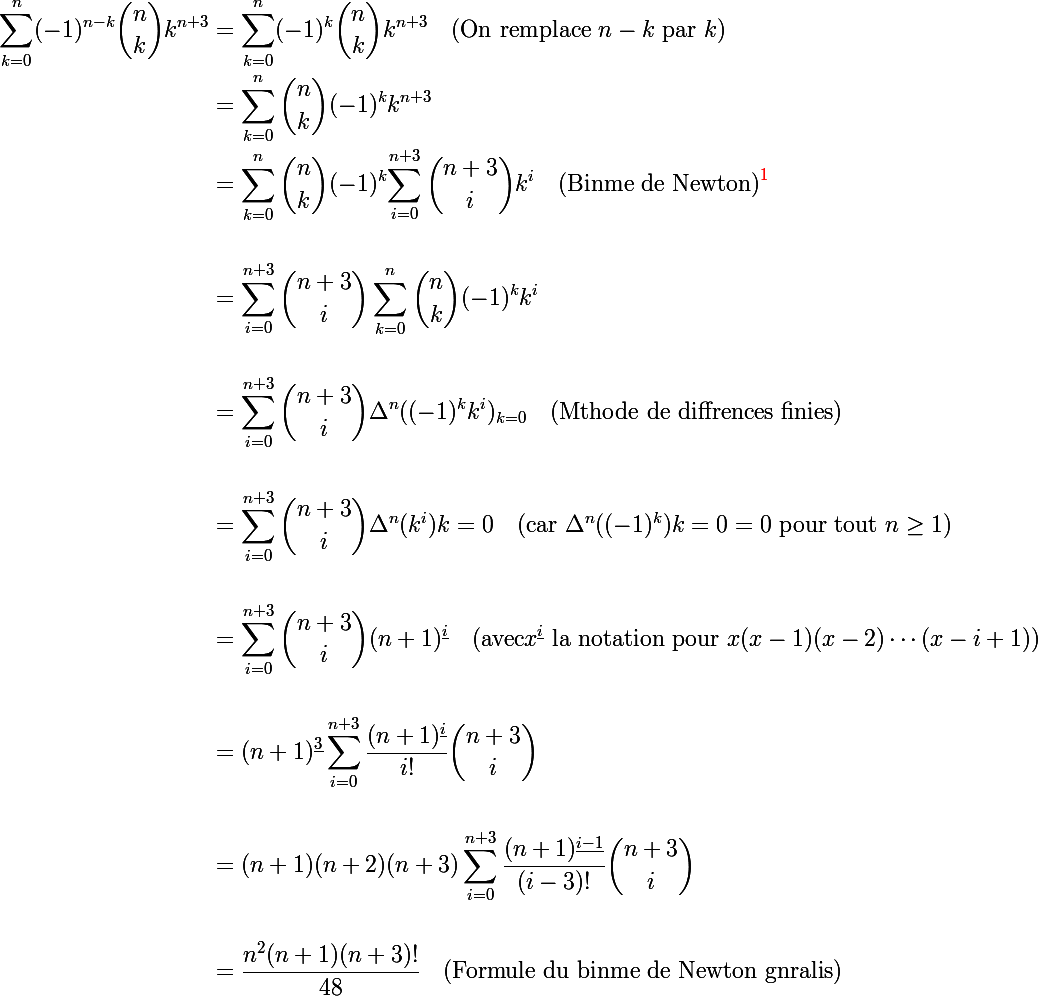 \Large \begin{aligned}
 \\ \sum_{k=0}^{n}(-1)^{n-k}{\binom {n}{k}}k^{n+3} &= \sum_{k=0}^{n}(-1)^{k}{\binom {n}{k}}k^{n+3} \quad \text{(On remplace } n-k \text{ par } k)\
 \\ &= \sum_{k=0}^{n}{\binom {n}{k}}(-1)^{k}k^{n+3} \quad 
 \\ &= \sum_{k=0}^{n}{\binom {n}{k}}(-1)^{k} {\sum_{i=0}^{n+3}{\binom {n+3}{i}}k^{i} \quad \text{(Binme de Newton)}^{{\red{1}}}\\
 \\ &= \sum_{i=0}^{n+3}{\binom {n+3}{i}}\sum_{k=0}^{n}{\binom {n}{k}}(-1)^{k}k^{i} \\
 \\ &= \sum_{i=0}^{n+3}{\binom {n+3}{i}}\Delta^{n}((-1)^{k}k^{i})_{k=0} \quad \text{(Mthode de diffrences finies)} \\
 \\ &= \sum_{i=0}^{n+3}{\binom {n+3}{i}}\Delta^{n}(k^{i}){k=0} \quad \text{(car } \Delta^{n}((-1)^{k}){k=0} = 0 \text{ pour tout } n\geq 1 \text{)} \\
 \\ &= \sum_{i=0}^{n+3}{\binom {n+3}{i}}(n+1)^{\underline{i}} \quad \text{(avec} x^{\underline{i}} \text{ la notation pour } x(x-1)(x-2)\cdots(x-i+1) \text{)} \\
 \\ &= (n+1)^{\underline{3}}\sum_{i=0}^{n+3}\frac{(n+1)^{\underline{i}}}{i!}{\binom {n+3}{i}} \\
 \\ &= (n+1)(n+2)(n+3)\sum_{i=0}^{n+3}\frac{(n+1)^{\underline{i-1}}}{(i-3)!}{\binom {n+3}{i}} \\
 \\ &= \frac{n^2(n+1)(n+3)!}{48} \quad \text{(Formule du binme de Newton gnralis)}
 \\ \end{aligned}